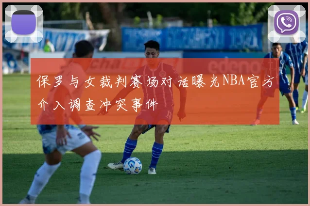 保罗与女裁判赛场对话曝光NBA官方介入调查冲突事件
