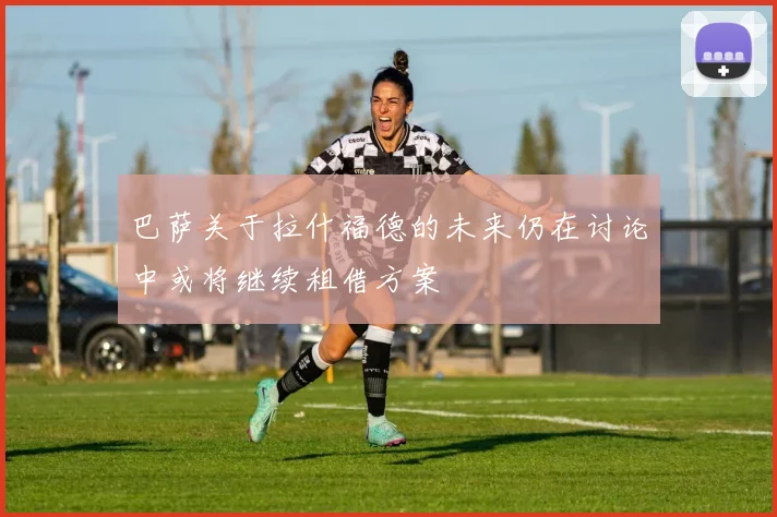 巴萨关于拉什福德的未来仍在讨论中或将继续租借方案