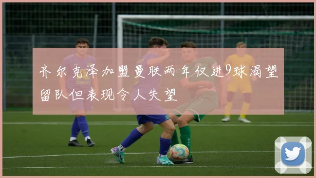 齐尔克泽加盟曼联两年仅进9球渴望留队但表现令人失望