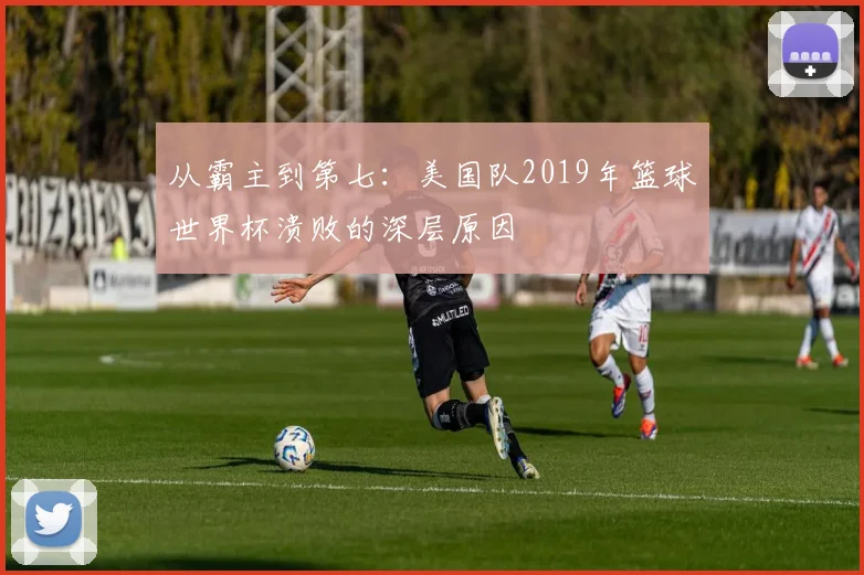 从霸主到第七：美国队2019年篮球世界杯溃败的深层原因