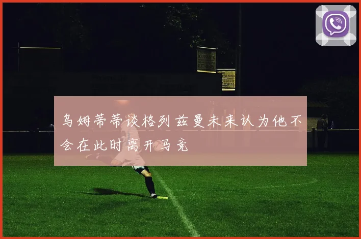 乌姆蒂蒂谈格列兹曼未来认为他不会在此时离开马竞