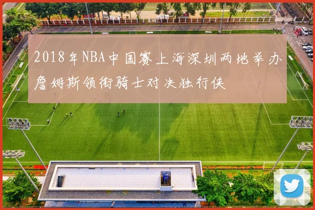 2018年NBA中国赛上海深圳两地举办詹姆斯领衔骑士对决独行侠