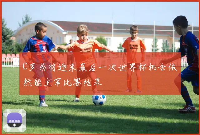 C罗或将迎来最后一次世界杯机会依然能主宰比赛结果
