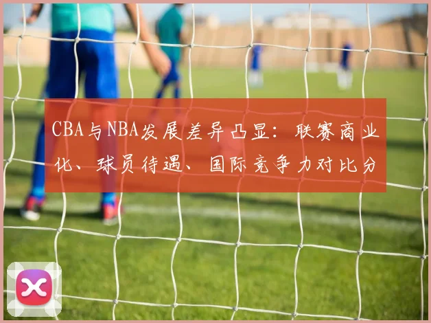 CBA与NBA发展差异凸显：联赛商业化、球员待遇、国际竞争力对比分析